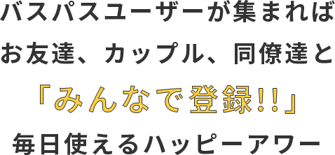 バスパスユーザーが集まれば お友達、カップル、同僚達と 「みんなで登録!!」 毎日使えるハッピーアワー